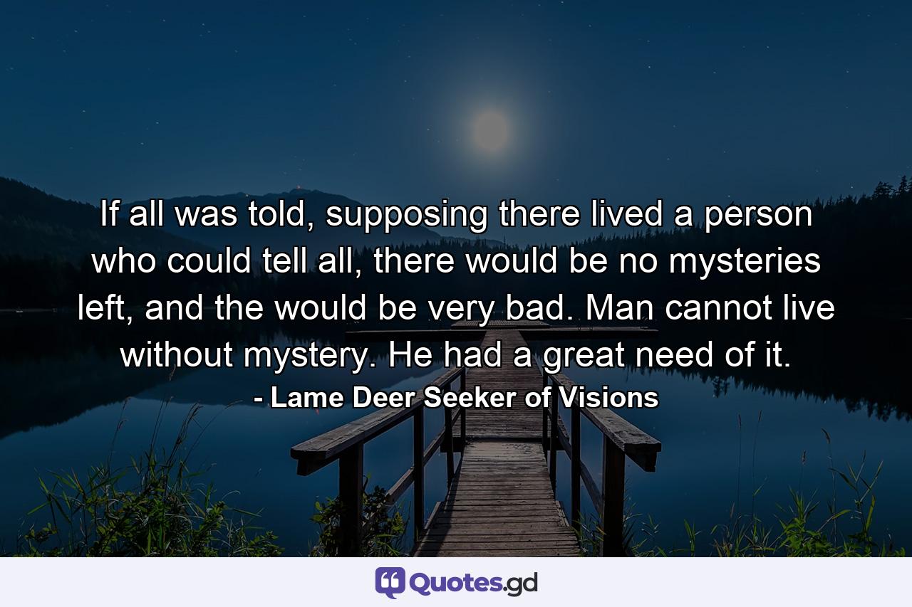 If all was told, supposing there lived a person who could tell all, there would be no mysteries left, and the would be very bad. Man cannot live without mystery. He had a great need of it. - Quote by Lame Deer Seeker of Visions