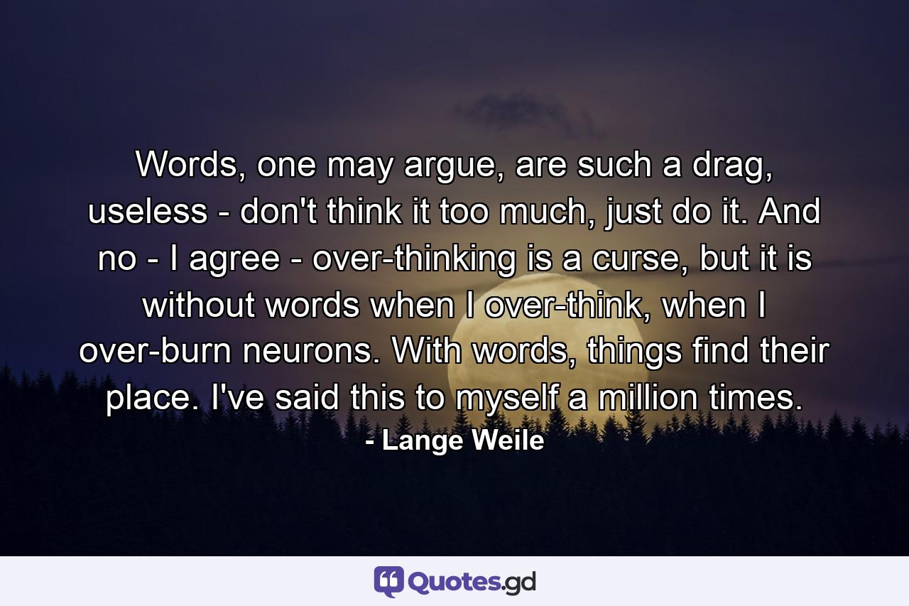 Words, one may argue, are such a drag, useless - don't think it too much, just do it. And no - I agree - over-thinking is a curse, but it is without words when I over-think, when I over-burn neurons. With words, things find their place. I've said this to myself a million times. - Quote by Lange Weile