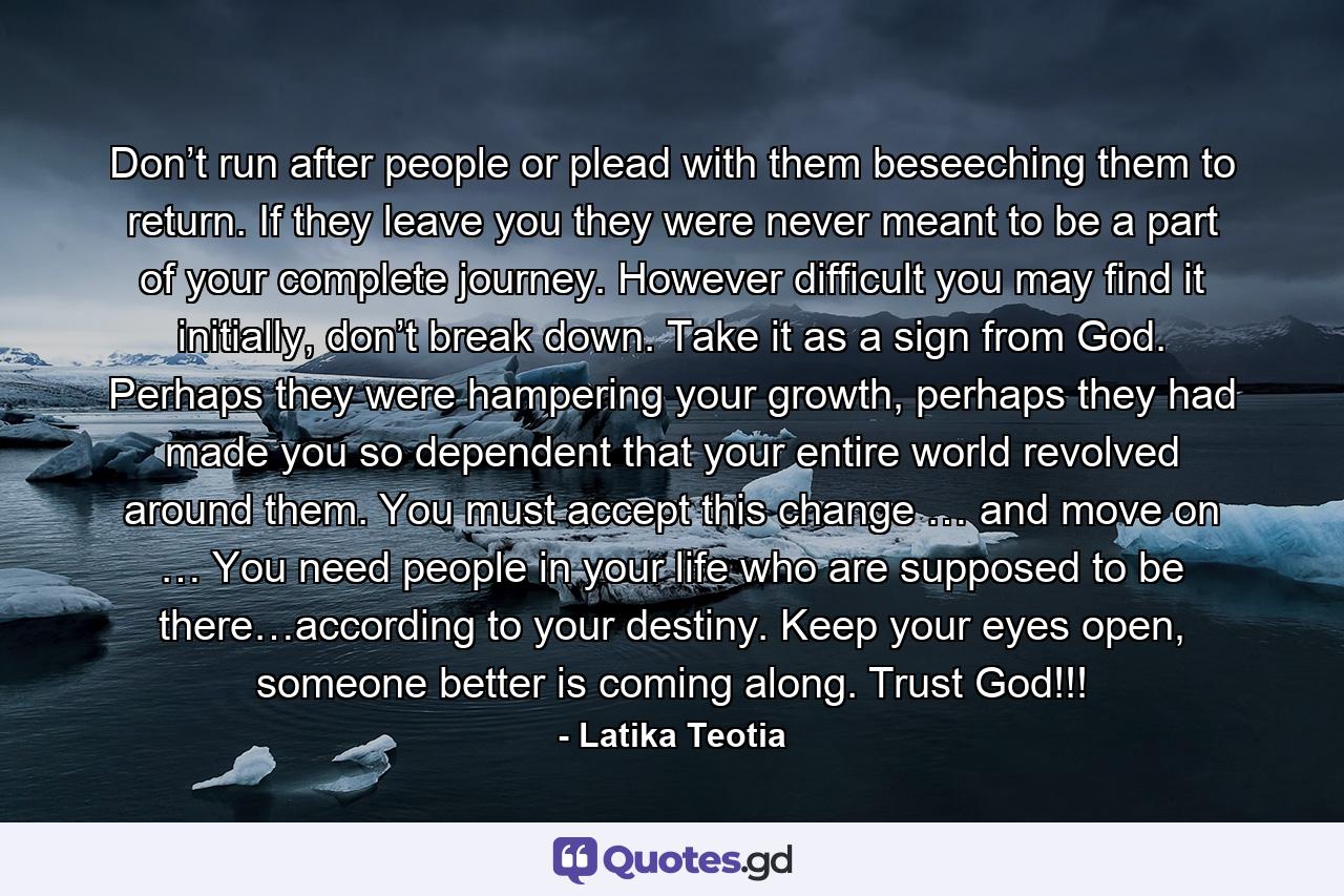 Don’t run after people or plead with them beseeching them to return. If they leave you they were never meant to be a part of your complete journey. However difficult you may find it initially, don’t break down. Take it as a sign from God. Perhaps they were hampering your growth, perhaps they had made you so dependent that your entire world revolved around them. You must accept this change … and move on … You need people in your life who are supposed to be there…according to your destiny. Keep your eyes open, someone better is coming along. Trust God!!! - Quote by Latika Teotia