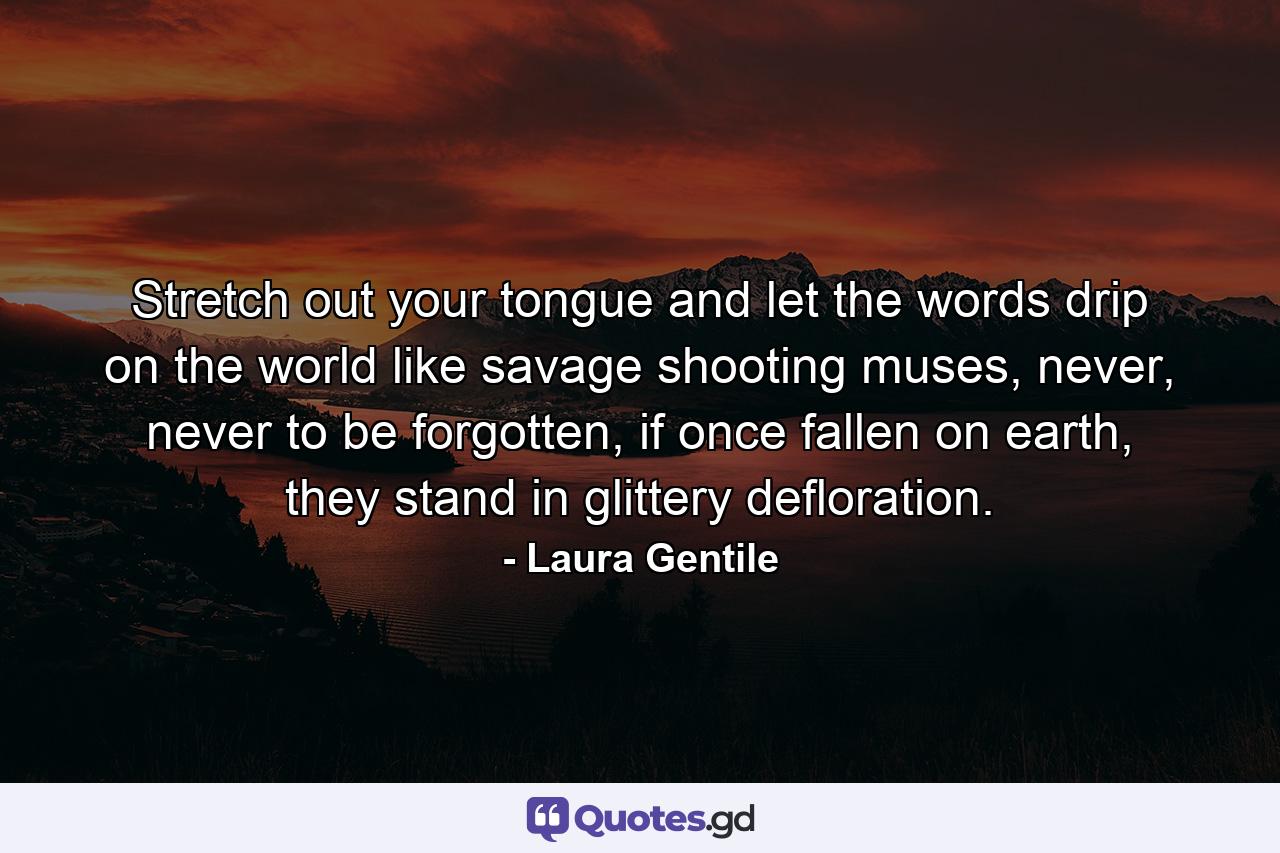 Stretch out your tongue and let the words drip on the world like savage shooting muses, never, never to be forgotten, if once fallen on earth, they stand in glittery defloration. - Quote by Laura Gentile