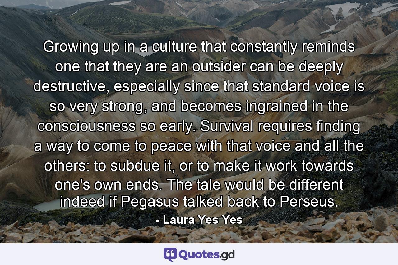 Growing up in a culture that constantly reminds one that they are an outsider can be deeply destructive, especially since that standard voice is so very strong, and becomes ingrained in the consciousness so early. Survival requires finding a way to come to peace with that voice and all the others: to subdue it, or to make it work towards one's own ends. The tale would be different indeed if Pegasus talked back to Perseus. - Quote by Laura Yes Yes