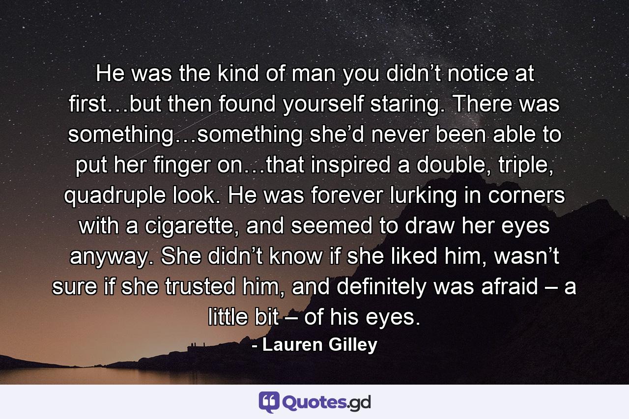 He was the kind of man you didn’t notice at first…but then found yourself staring. There was something…something she’d never been able to put her finger on…that inspired a double, triple, quadruple look. He was forever lurking in corners with a cigarette, and seemed to draw her eyes anyway. She didn’t know if she liked him, wasn’t sure if she trusted him, and definitely was afraid – a little bit – of his eyes. - Quote by Lauren Gilley