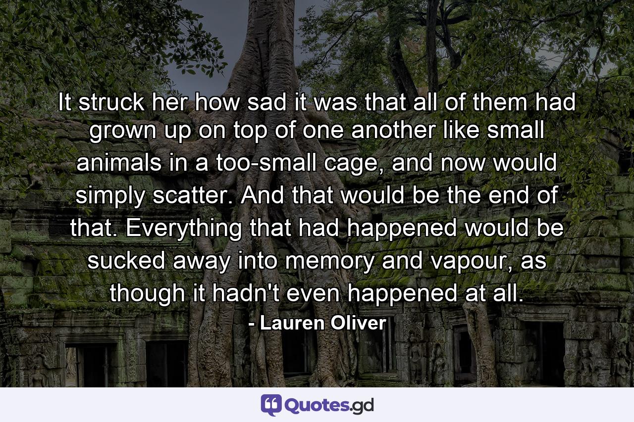 It struck her how sad it was that all of them had grown up on top of one another like small animals in a too-small cage, and now would simply scatter. And that would be the end of that. Everything that had happened would be sucked away into memory and vapour, as though it hadn't even happened at all. - Quote by Lauren Oliver