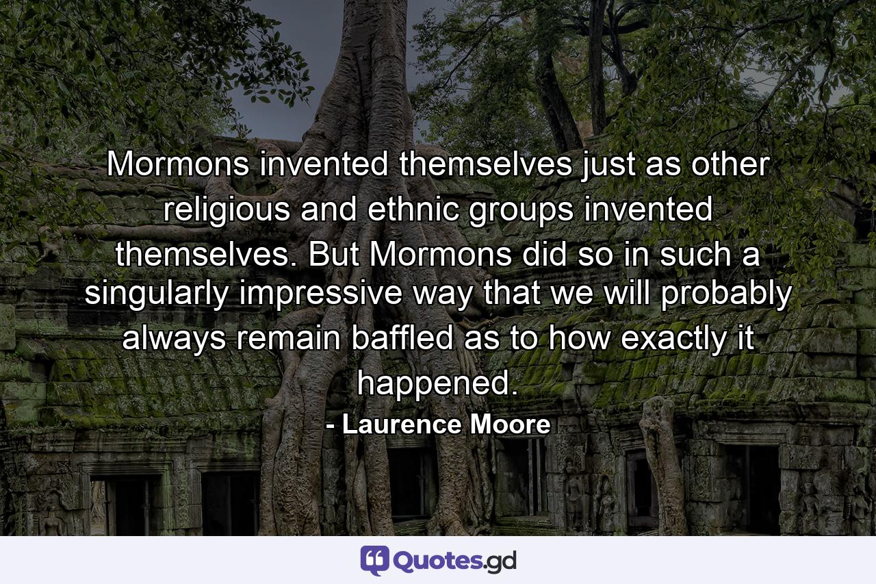 Mormons invented themselves just as other religious and ethnic groups invented themselves. But Mormons did so in such a singularly impressive way that we will probably always remain baffled as to how exactly it happened. - Quote by Laurence Moore