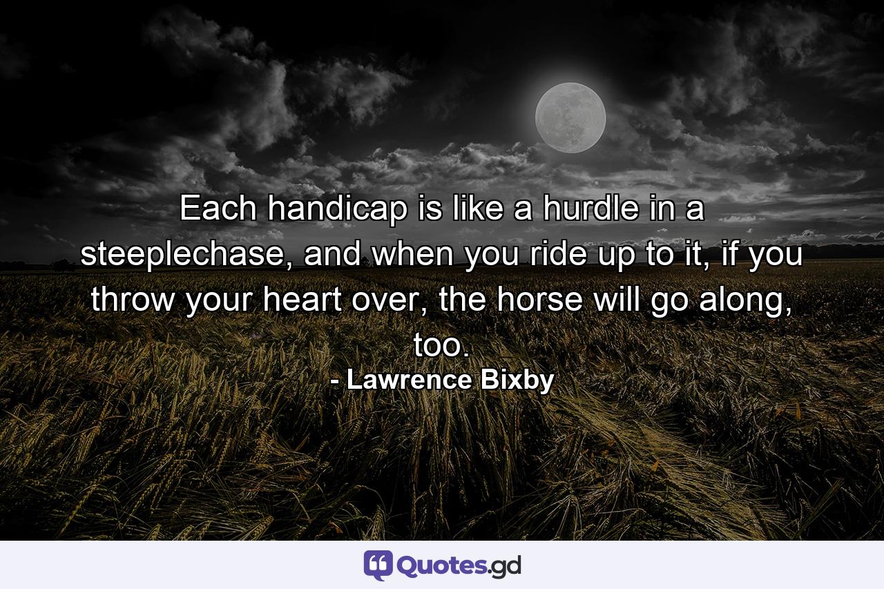 Each handicap is like a hurdle in a steeplechase, and when you ride up to it, if you throw your heart over, the horse will go along, too. - Quote by Lawrence Bixby