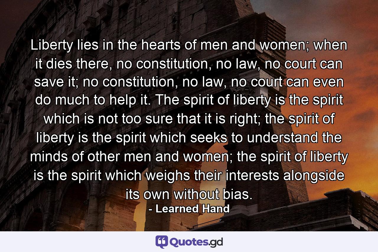 Liberty lies in the hearts of men and women; when it dies there, no constitution, no law, no court can save it; no constitution, no law, no court can even do much to help it. The spirit of liberty is the spirit which is not too sure that it is right; the spirit of liberty is the spirit which seeks to understand the minds of other men and women; the spirit of liberty is the spirit which weighs their interests alongside its own without bias. - Quote by Learned Hand