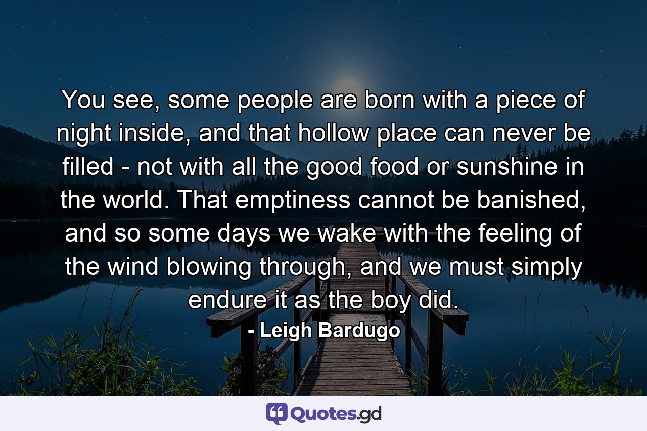 You see, some people are born with a piece of night inside, and that hollow place can never be filled - not with all the good food or sunshine in the world. That emptiness cannot be banished, and so some days we wake with the feeling of the wind blowing through, and we must simply endure it as the boy did. - Quote by Leigh Bardugo