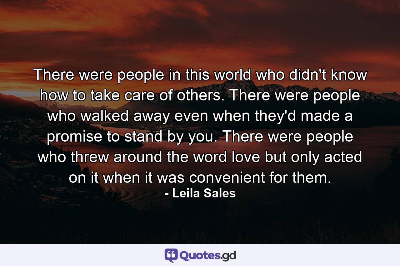 There were people in this world who didn't know how to take care of others. There were people who walked away even when they'd made a promise to stand by you. There were people who threw around the word love but only acted on it when it was convenient for them. - Quote by Leila Sales