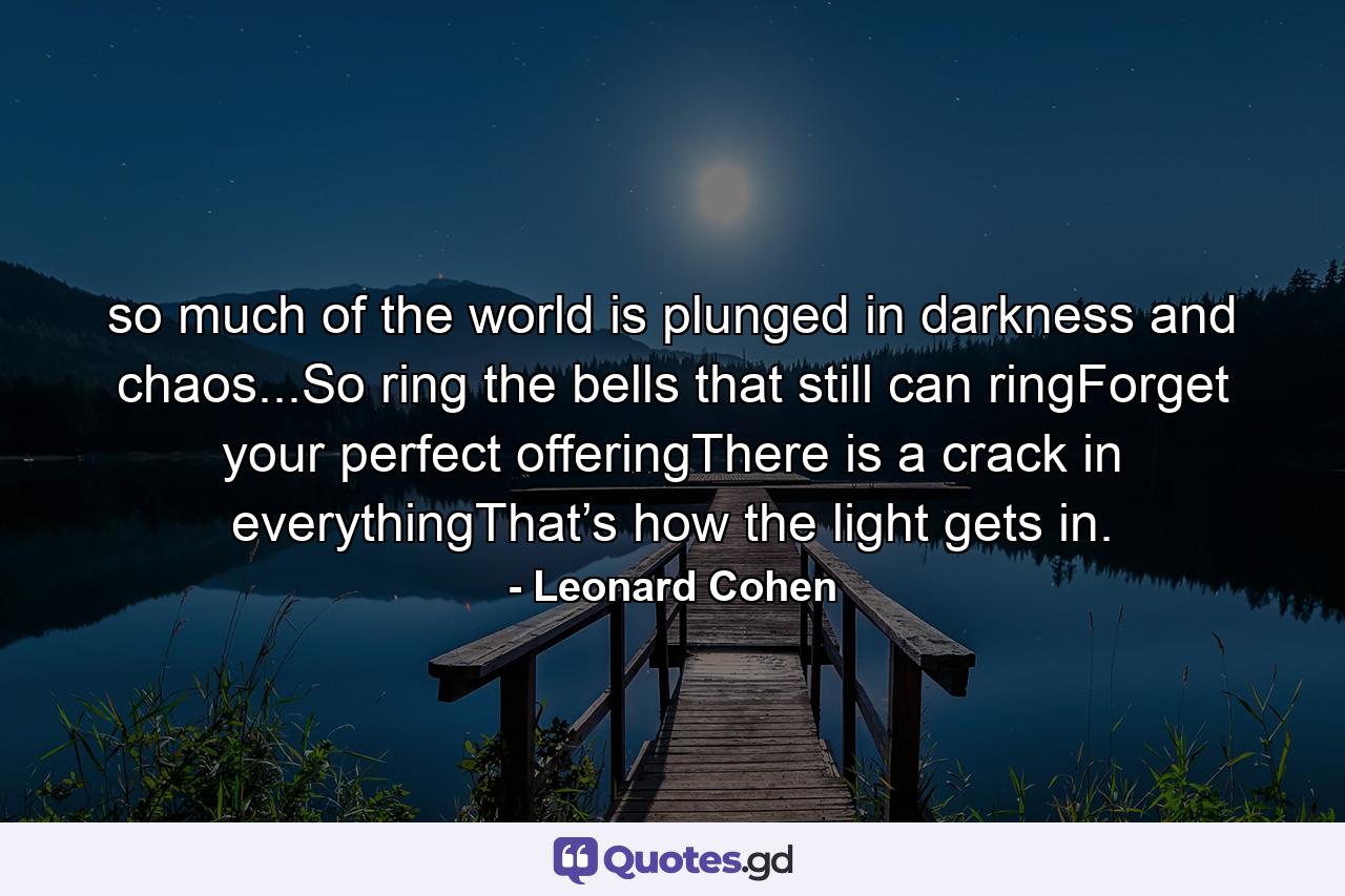 so much of the world is plunged in darkness and chaos...So ring the bells that still can ringForget your perfect offeringThere is a crack in everythingThat’s how the light gets in. - Quote by Leonard Cohen