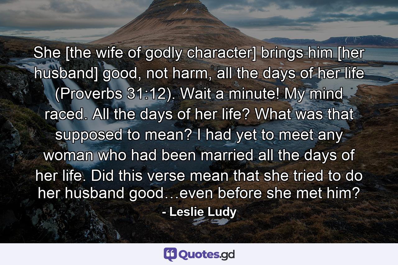 She [the wife of godly character] brings him [her husband] good, not harm, all the days of her life (Proverbs 31:12). Wait a minute! My mind raced. All the days of her life? What was that supposed to mean? I had yet to meet any woman who had been married all the days of her life. Did this verse mean that she tried to do her husband good…even before she met him? - Quote by Leslie Ludy