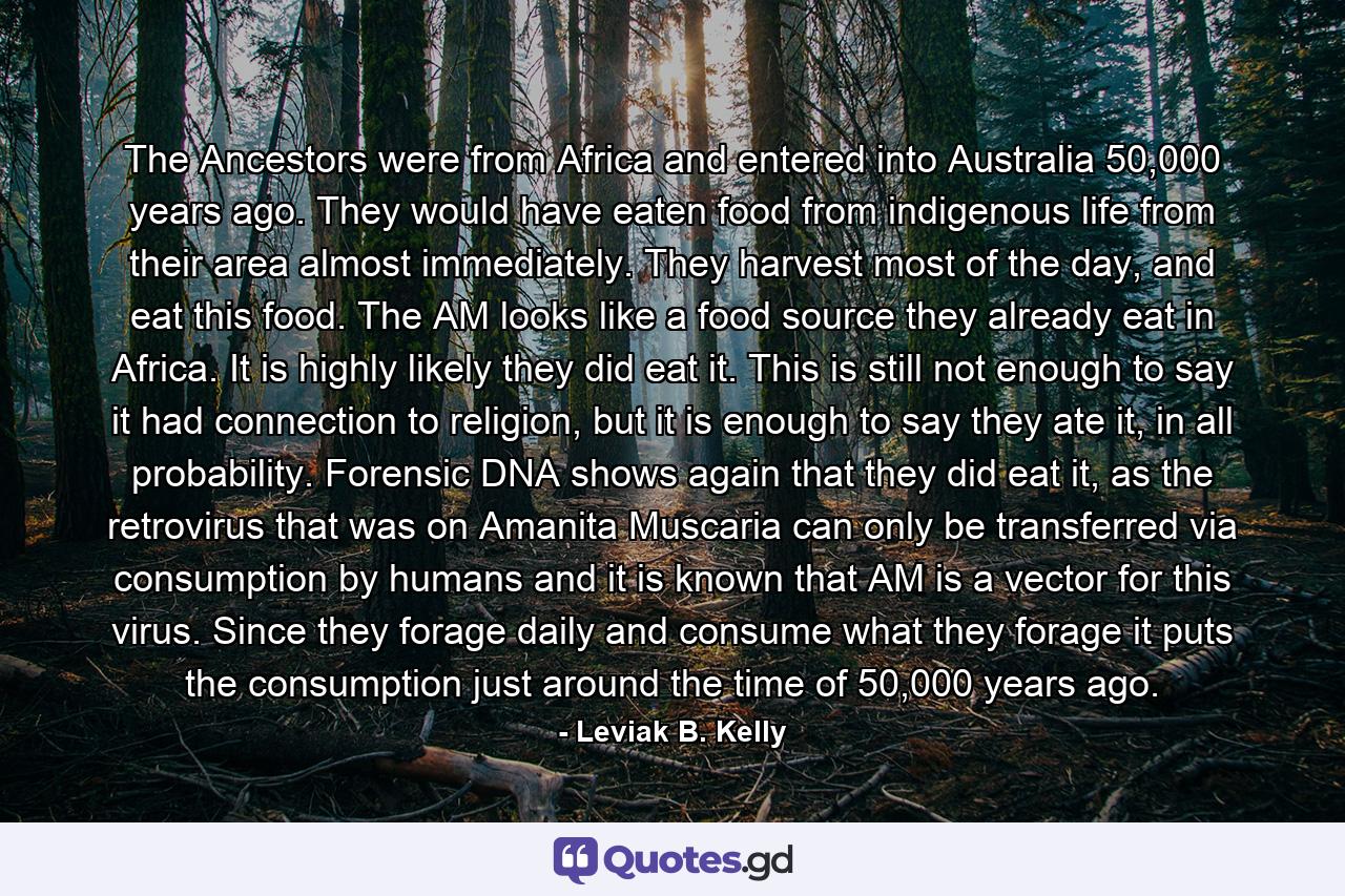 The Ancestors were from Africa and entered into Australia 50,000 years ago. They would have eaten food from indigenous life from their area almost immediately. They harvest most of the day, and eat this food. The AM looks like a food source they already eat in Africa. It is highly likely they did eat it. This is still not enough to say it had connection to religion, but it is enough to say they ate it, in all probability. Forensic DNA shows again that they did eat it, as the retrovirus that was on Amanita Muscaria can only be transferred via consumption by humans and it is known that AM is a vector for this virus. Since they forage daily and consume what they forage it puts the consumption just around the time of 50,000 years ago. - Quote by Leviak B. Kelly