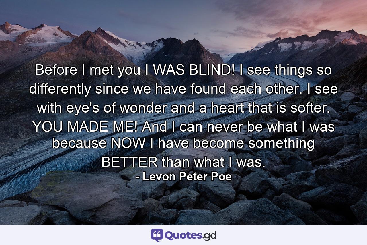 Before I met you I WAS BLIND! I see things so differently since we have found each other. I see with eye's of wonder and a heart that is softer. YOU MADE ME! And I can never be what I was because NOW I have become something BETTER than what I was. - Quote by Levon Peter Poe