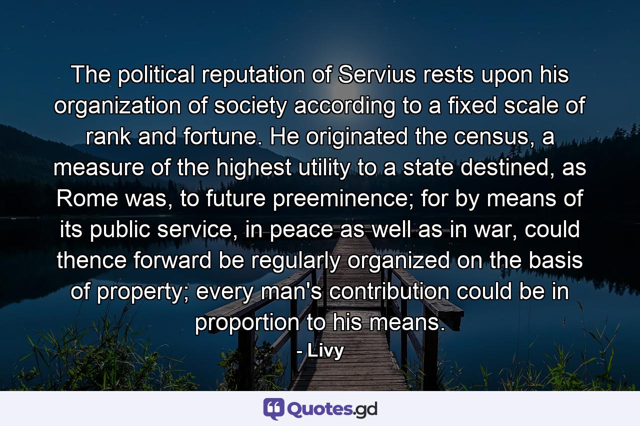 The political reputation of Servius rests upon his organization of society according to a fixed scale of rank and fortune. He originated the census, a measure of the highest utility to a state destined, as Rome was, to future preeminence; for by means of its public service, in peace as well as in war, could thence forward be regularly organized on the basis of property; every man's contribution could be in proportion to his means. - Quote by Livy