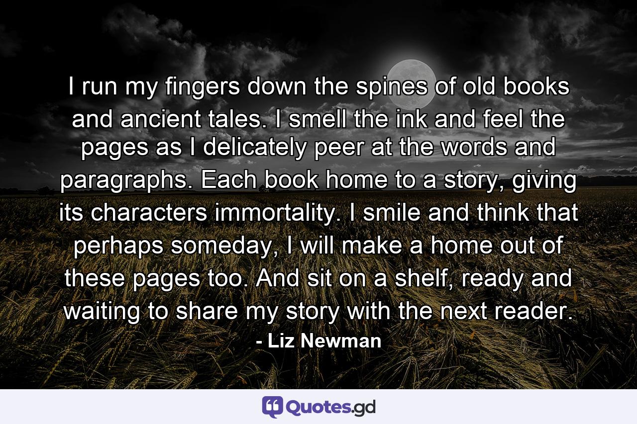 I run my fingers down the spines of old books and ancient tales. I smell the ink and feel the pages as I delicately peer at the words and paragraphs. Each book home to a story, giving its characters immortality. I smile and think that perhaps someday, I will make a home out of these pages too. And sit on a shelf, ready and waiting to share my story with the next reader. - Quote by Liz Newman