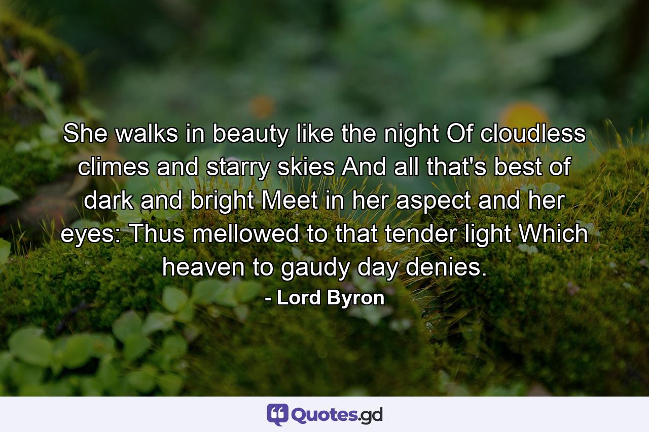 She walks in beauty like the night Of cloudless climes and starry skies  And all that's best of dark and bright Meet in her aspect and her eyes: Thus mellowed to that tender light Which heaven to gaudy day denies. - Quote by Lord Byron