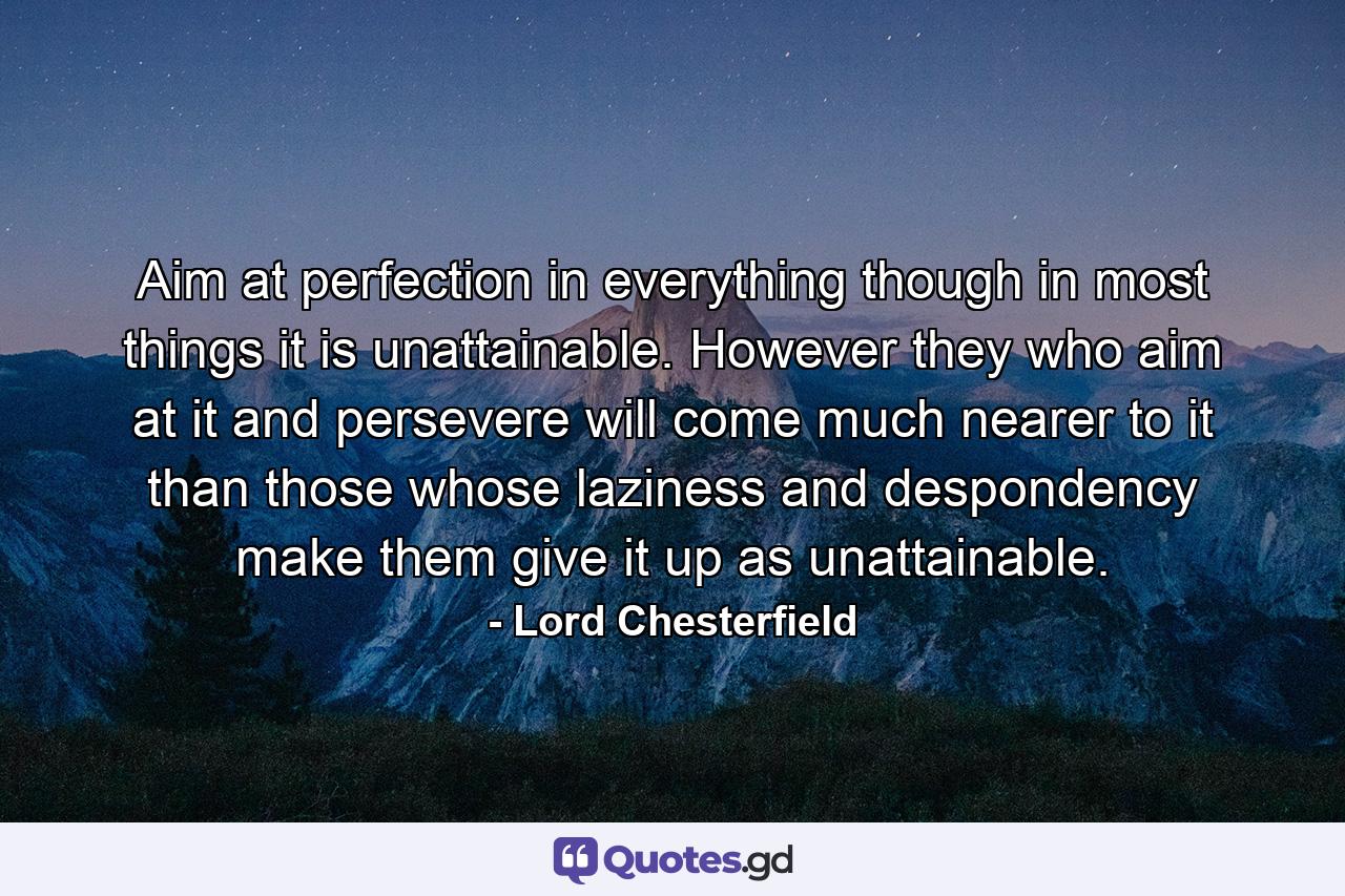 Aim at perfection in everything  though in most things it is unattainable. However they who aim at it  and persevere  will come much nearer to it than those whose laziness and despondency make them give it up as unattainable. - Quote by Lord Chesterfield