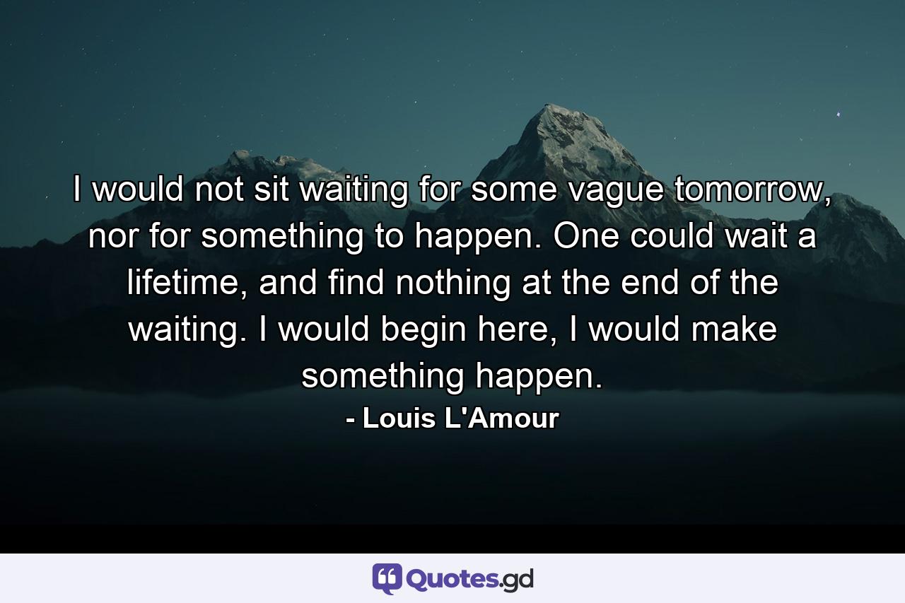 I would not sit waiting for some vague tomorrow, nor for something to happen. One could wait a lifetime, and find nothing at the end of the waiting. I would begin here, I would make something happen. - Quote by Louis L'Amour