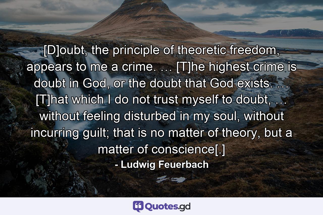 [D]oubt, the principle of theoretic freedom, appears to me a crime. … [T]he highest crime is doubt in God, or the doubt that God exists. … [T]hat which I do not trust myself to doubt, … without feeling disturbed in my soul, without incurring guilt; that is no matter of theory, but a matter of conscience[.] - Quote by Ludwig Feuerbach