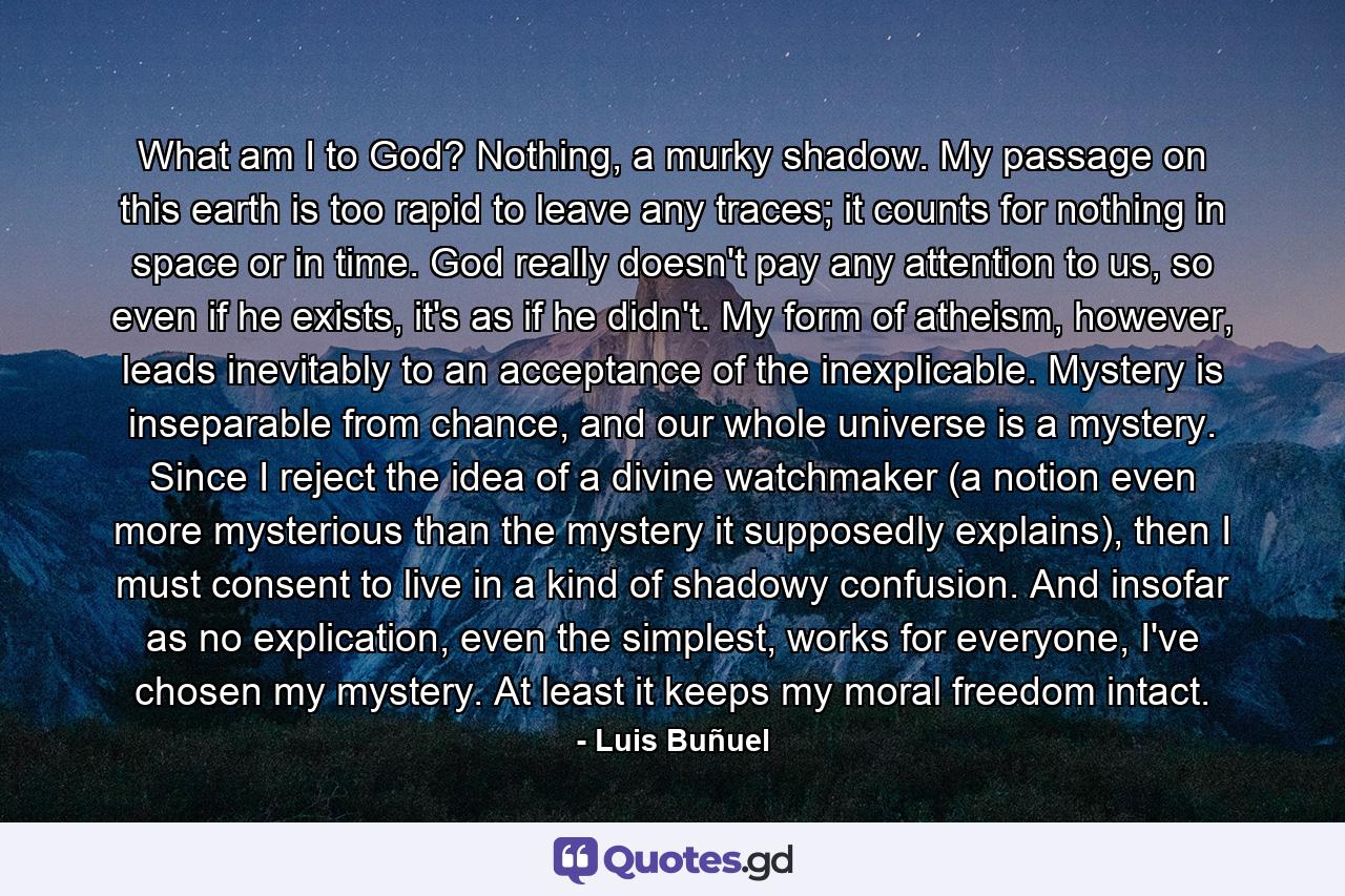 What am I to God? Nothing, a murky shadow. My passage on this earth is too rapid to leave any traces; it counts for nothing in space or in time. God really doesn't pay any attention to us, so even if he exists, it's as if he didn't. My form of atheism, however, leads inevitably to an acceptance of the inexplicable. Mystery is inseparable from chance, and our whole universe is a mystery. Since I reject the idea of a divine watchmaker (a notion even more mysterious than the mystery it supposedly explains), then I must consent to live in a kind of shadowy confusion. And insofar as no explication, even the simplest, works for everyone, I've chosen my mystery. At least it keeps my moral freedom intact. - Quote by Luis Buñuel