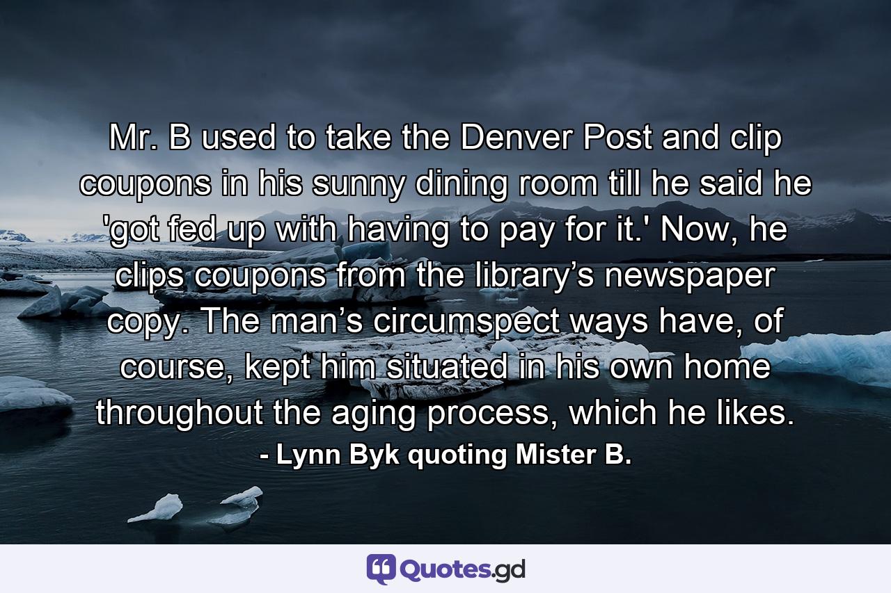 Mr. B used to take the Denver Post and clip coupons in his sunny dining room till he said he 'got fed up with having to pay for it.' Now, he clips coupons from the library’s newspaper copy. The man’s circumspect ways have, of course, kept him situated in his own home throughout the aging process, which he likes. - Quote by Lynn Byk quoting Mister B.