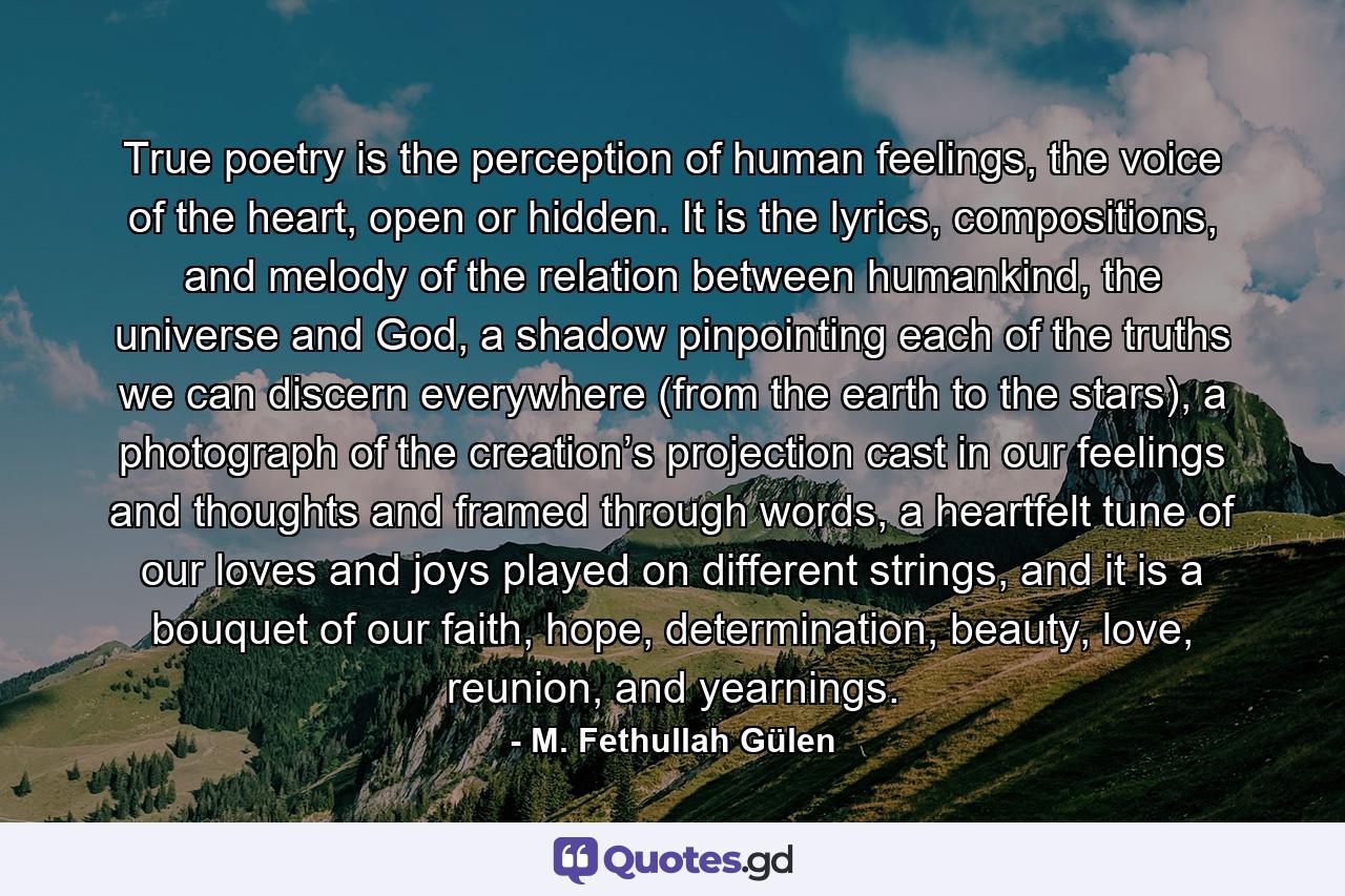 True poetry is the perception of human feelings, the voice of the heart, open or hidden. It is the lyrics, compositions, and melody of the relation between humankind, the universe and God, a shadow pinpointing each of the truths we can discern everywhere (from the earth to the stars), a photograph of the creation’s projection cast in our feelings and thoughts and framed through words, a heartfelt tune of our loves and joys played on different strings, and it is a bouquet of our faith, hope, determination, beauty, love, reunion, and yearnings. - Quote by M. Fethullah Gülen