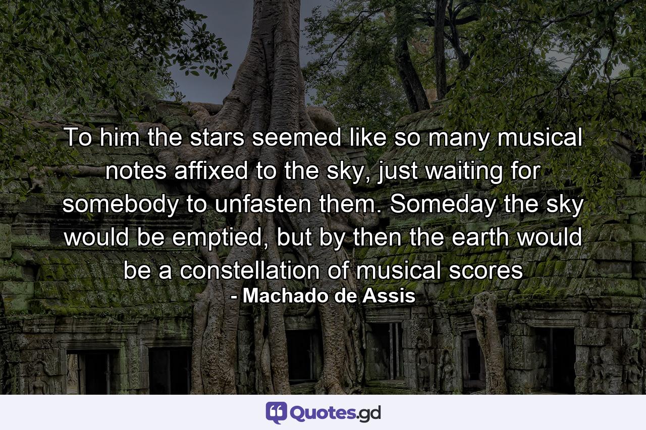 To him the stars seemed like so many musical notes affixed to the sky, just waiting for somebody to unfasten them. Someday the sky would be emptied, but by then the earth would be a constellation of musical scores - Quote by Machado de Assis