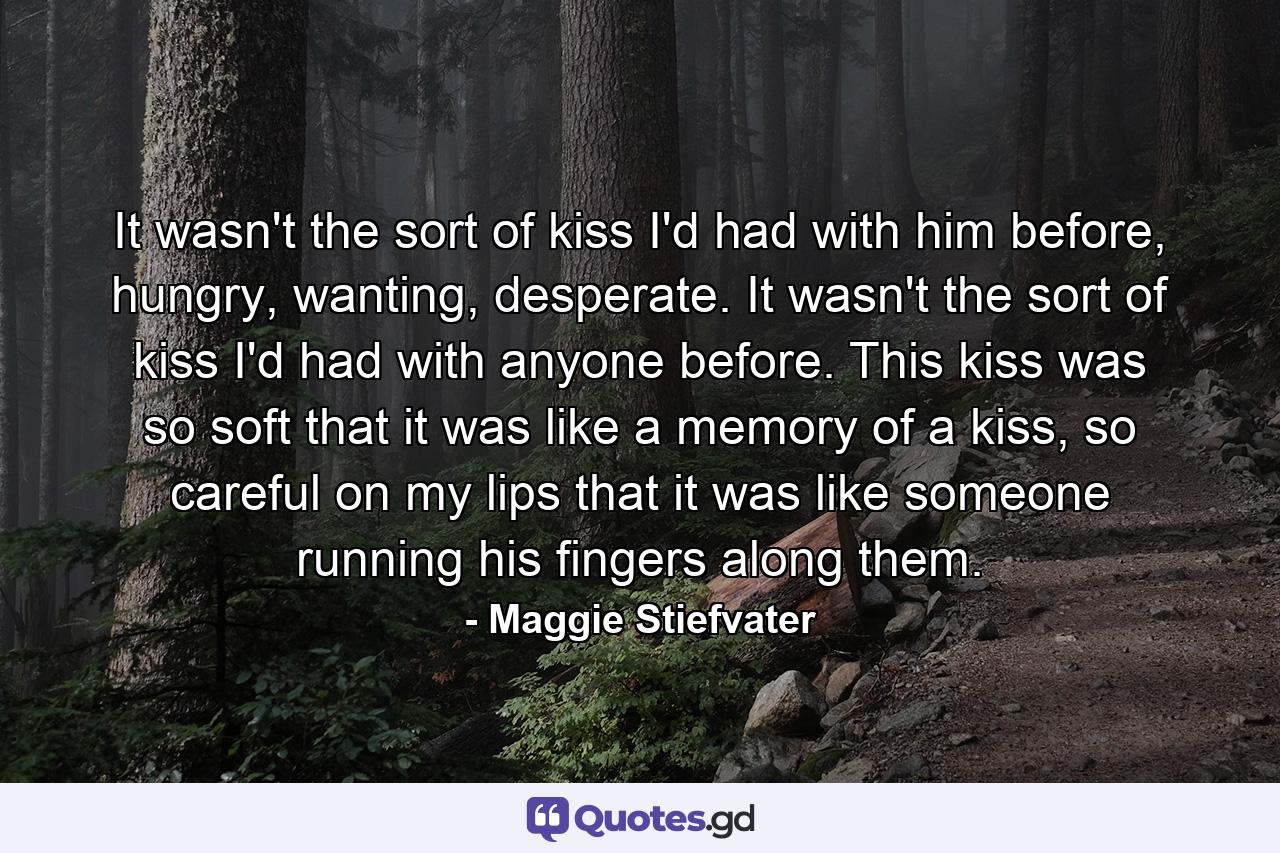 It wasn't the sort of kiss I'd had with him before, hungry, wanting, desperate. It wasn't the sort of kiss I'd had with anyone before. This kiss was so soft that it was like a memory of a kiss, so careful on my lips that it was like someone running his fingers along them. - Quote by Maggie Stiefvater