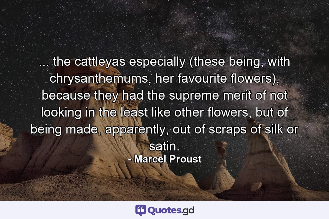 ... the cattleyas especially (these being, with chrysanthemums, her favourite flowers), because they had the supreme merit of not looking in the least like other flowers, but of being made, apparently, out of scraps of silk or satin. - Quote by Marcel Proust