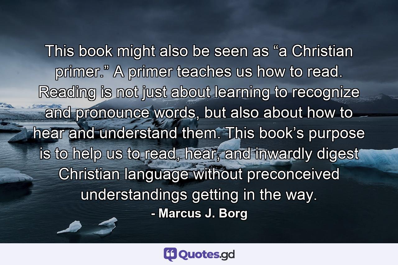 This book might also be seen as “a Christian primer.” A primer teaches us how to read. Reading is not just about learning to recognize and pronounce words, but also about how to hear and understand them. This book’s purpose is to help us to read, hear, and inwardly digest Christian language without preconceived understandings getting in the way. - Quote by Marcus J. Borg