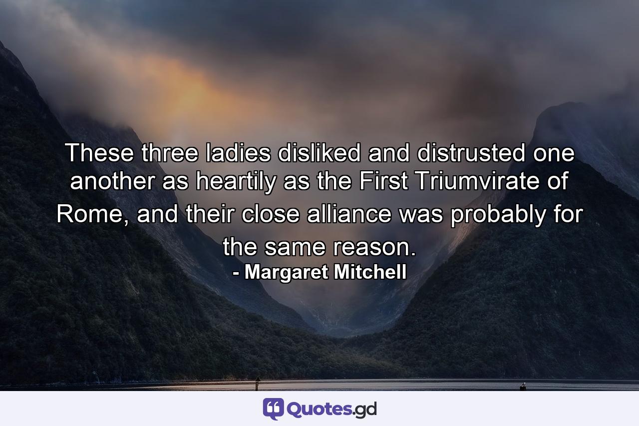 These three ladies disliked and distrusted one another as heartily as the First Triumvirate of Rome, and their close alliance was probably for the same reason. - Quote by Margaret Mitchell