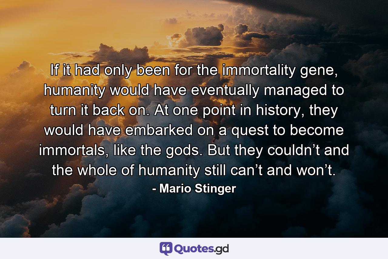 If it had only been for the immortality gene, humanity would have eventually managed to turn it back on. At one point in history, they would have embarked on a quest to become immortals, like the gods. But they couldn’t and the whole of humanity still can’t and won’t. - Quote by Mario Stinger