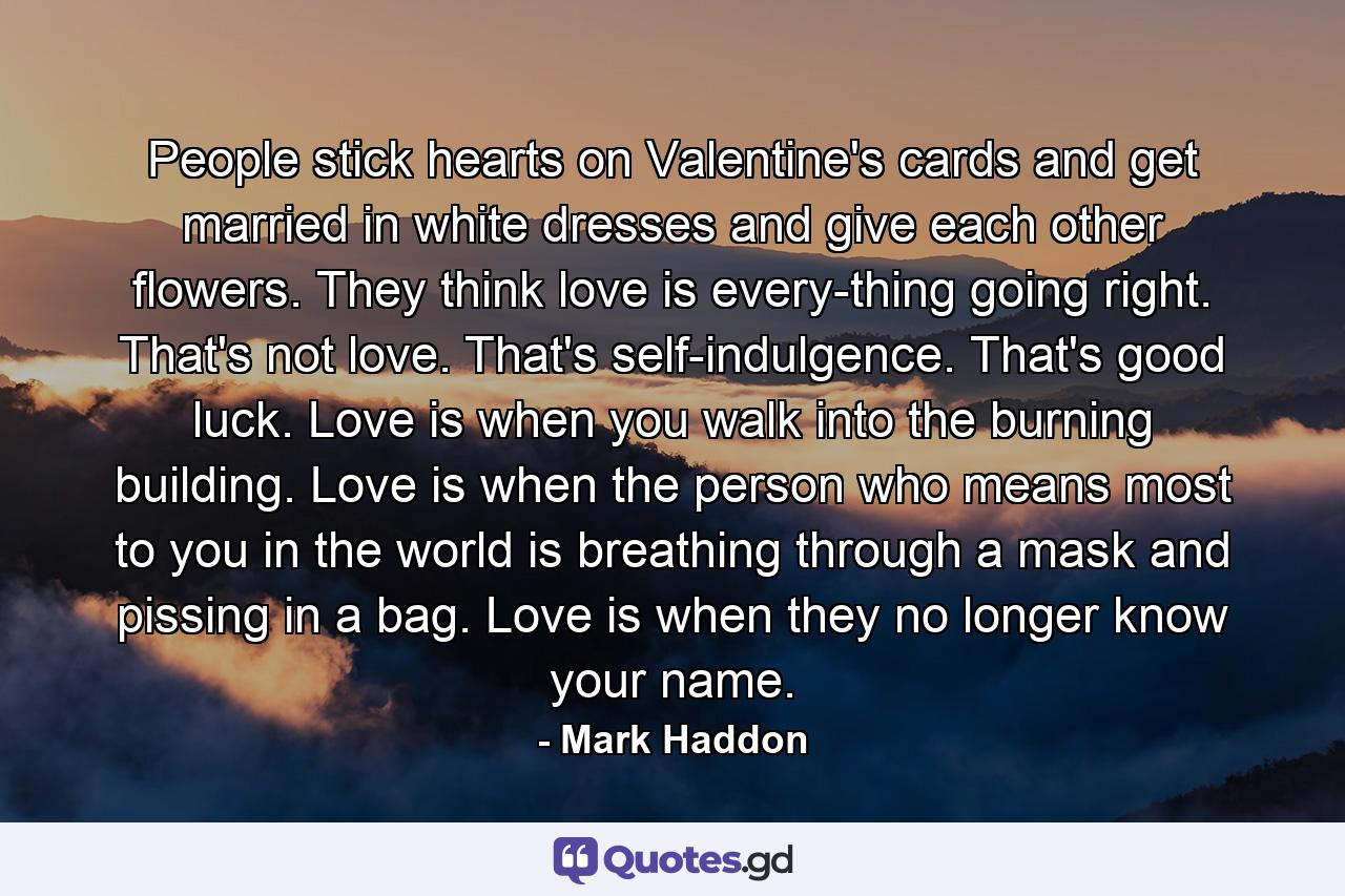 People stick hearts on Valentine's cards and get married in white dresses and give each other flowers. They think love is every-thing going right. That's not love. That's self-indulgence. That's good luck. Love is when you walk into the burning building. Love is when the person who means most to you in the world is breathing through a mask and pissing in a bag. Love is when they no longer know your name. - Quote by Mark Haddon