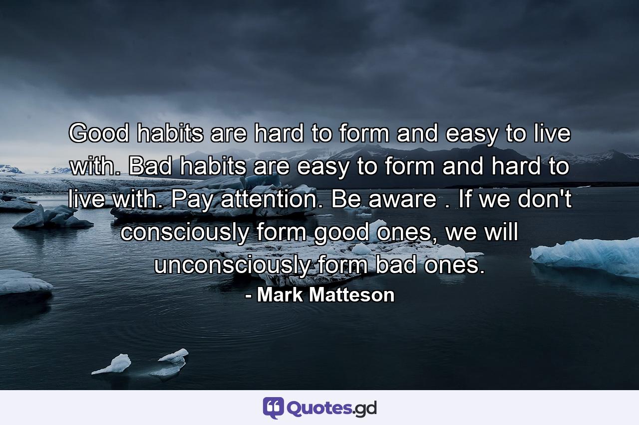 Good habits are hard to form and easy to live with. Bad habits are easy to form and hard to live with. Pay attention. Be aware . If we don't consciously form good ones, we will unconsciously form bad ones. - Quote by Mark Matteson