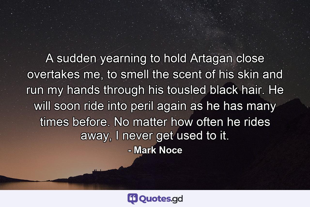 A sudden yearning to hold Artagan close overtakes me, to smell the scent of his skin and run my hands through his tousled black hair. He will soon ride into peril again as he has many times before. No matter how often he rides away, I never get used to it. - Quote by Mark Noce