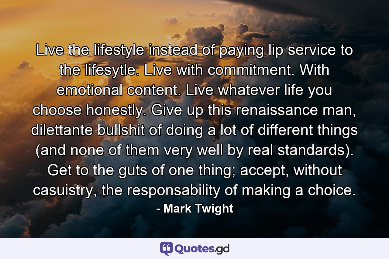 Live the lifestyle instead of paying lip service to the lifesytle. Live with commitment. With emotional content. Live whatever life you choose honestly. Give up this renaissance man, dilettante bullshit of doing a lot of different things (and none of them very well by real standards). Get to the guts of one thing; accept, without casuistry, the responsability of making a choice. - Quote by Mark Twight