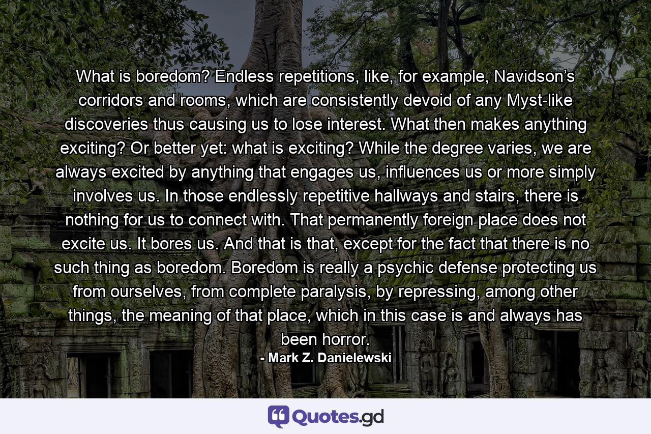 What is boredom? Endless repetitions, like, for example, Navidson’s corridors and rooms, which are consistently devoid of any Myst-like discoveries thus causing us to lose interest. What then makes anything exciting? Or better yet: what is exciting? While the degree varies, we are always excited by anything that engages us, influences us or more simply involves us. In those endlessly repetitive hallways and stairs, there is nothing for us to connect with. That permanently foreign place does not excite us. It bores us. And that is that, except for the fact that there is no such thing as boredom. Boredom is really a psychic defense protecting us from ourselves, from complete paralysis, by repressing, among other things, the meaning of that place, which in this case is and always has been horror. - Quote by Mark Z. Danielewski