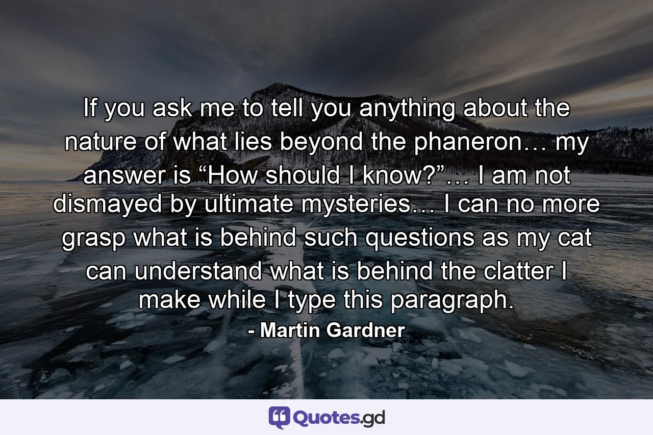 If you ask me to tell you anything about the nature of what lies beyond the phaneron… my answer is “How should I know?”… I am not dismayed by ultimate mysteries… I can no more grasp what is behind such questions as my cat can understand what is behind the clatter I make while I type this paragraph. - Quote by Martin Gardner