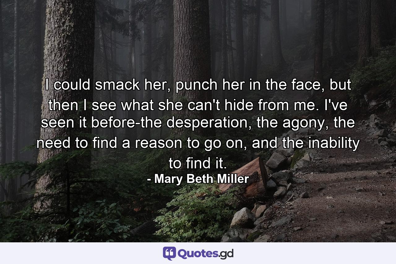 I could smack her, punch her in the face, but then I see what she can't hide from me. I've seen it before-the desperation, the agony, the need to find a reason to go on, and the inability to find it. - Quote by Mary Beth Miller