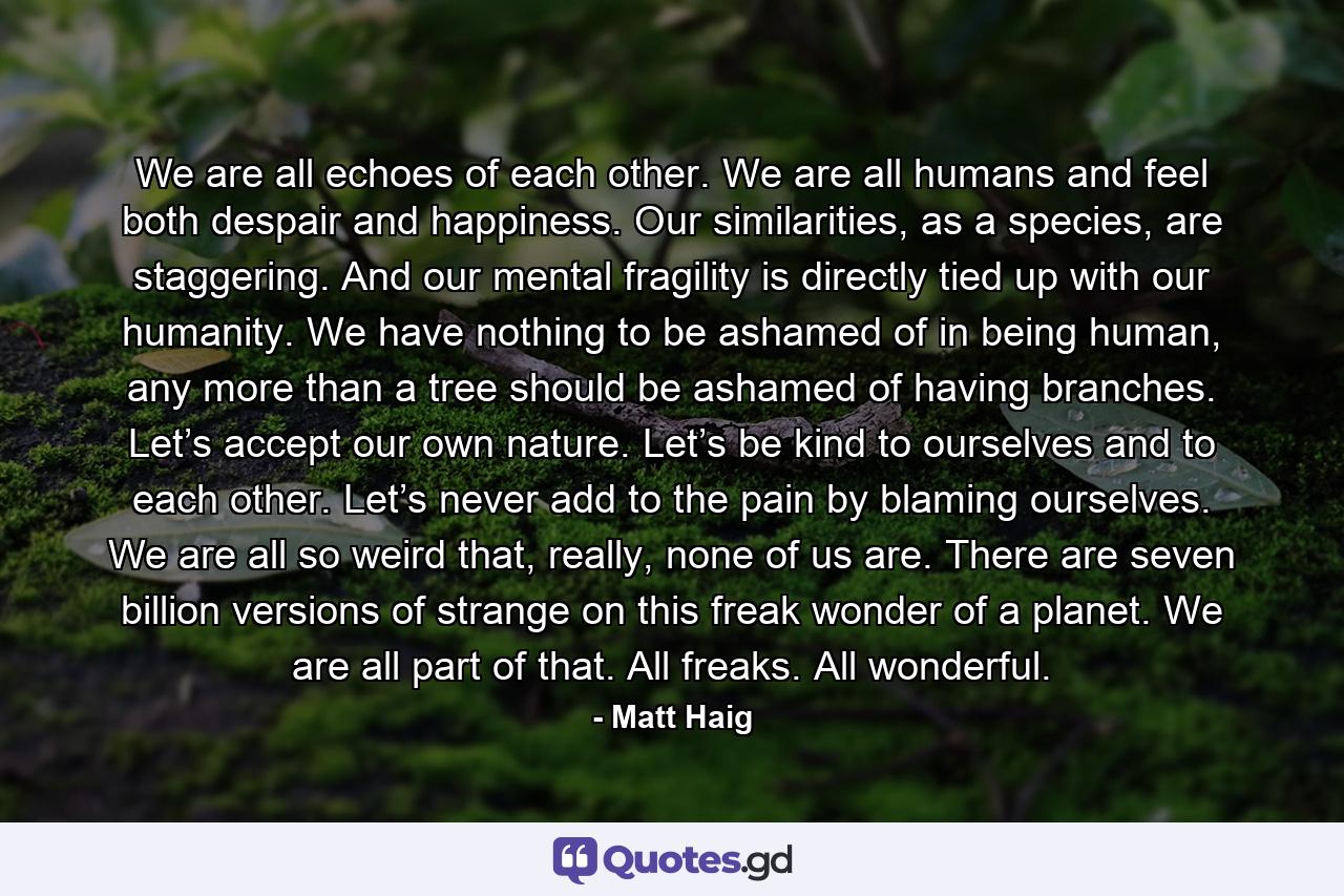 We are all echoes of each other. We are all humans and feel both despair and happiness. Our similarities, as a species, are staggering. And our mental fragility is directly tied up with our humanity. We have nothing to be ashamed of in being human, any more than a tree should be ashamed of having branches. Let’s accept our own nature. Let’s be kind to ourselves and to each other. Let’s never add to the pain by blaming ourselves. We are all so weird that, really, none of us are. There are seven billion versions of strange on this freak wonder of a planet. We are all part of that. All freaks. All wonderful. - Quote by Matt Haig