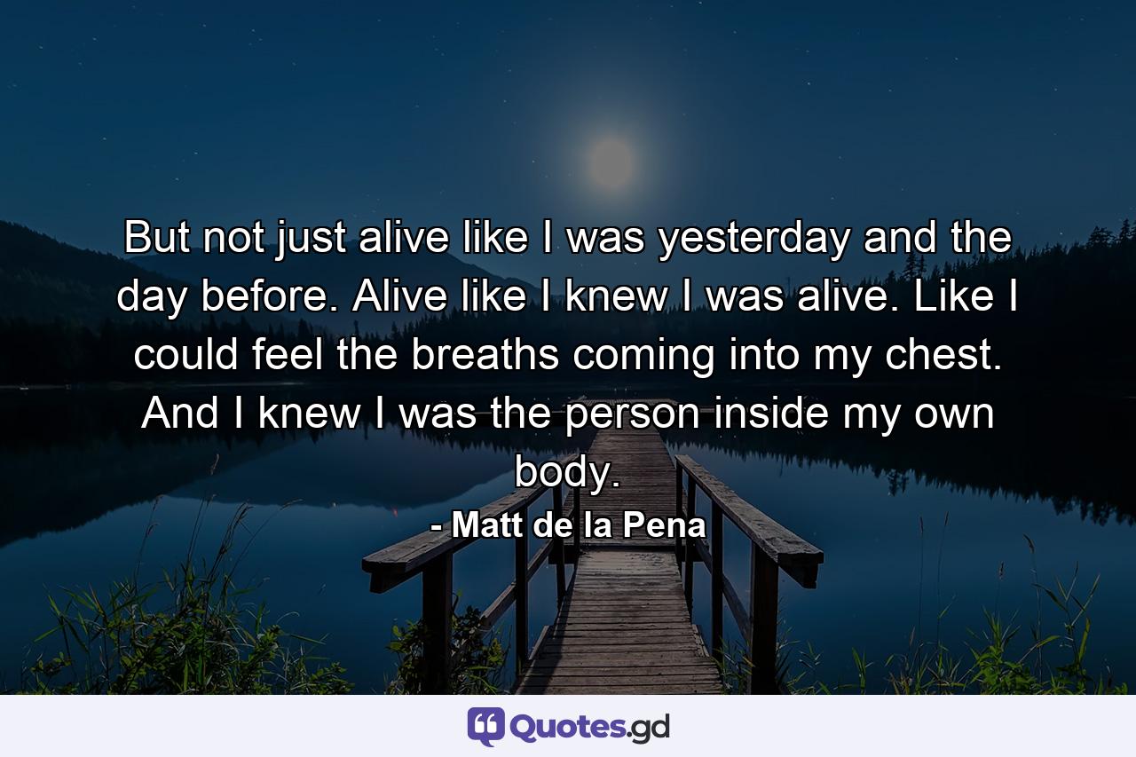 But not just alive like I was yesterday and the day before. Alive like I knew I was alive. Like I could feel the breaths coming into my chest. And I knew I was the person inside my own body. - Quote by Matt de la Pena