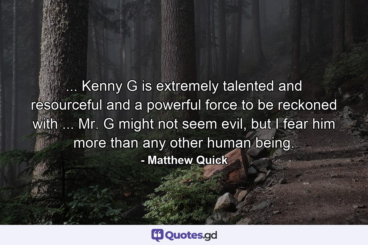 ... Kenny G is extremely talented and resourceful and a powerful force to be reckoned with ... Mr. G might not seem evil, but I fear him more than any other human being. - Quote by Matthew Quick