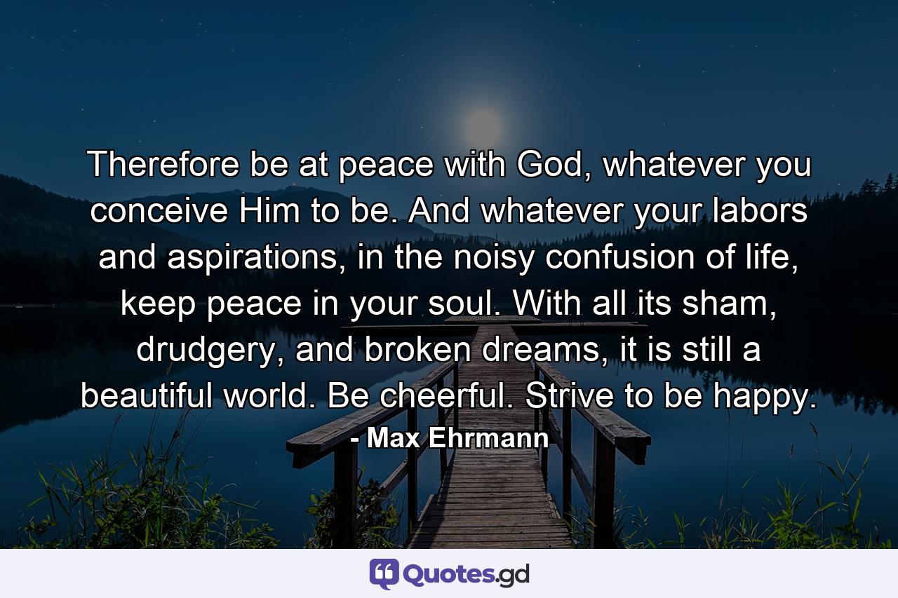 Therefore be at peace with God, whatever you conceive Him to be. And whatever your labors and aspirations, in the noisy confusion of life, keep peace in your soul. With all its sham, drudgery, and broken dreams, it is still a beautiful world. Be cheerful. Strive to be happy. - Quote by Max Ehrmann