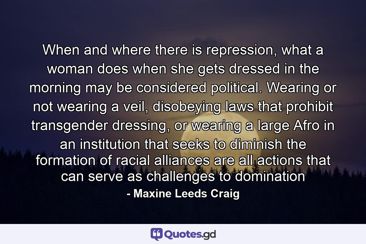 When and where there is repression, what a woman does when she gets dressed in the morning may be considered political. Wearing or not wearing a veil, disobeying laws that prohibit transgender dressing, or wearing a large Afro in an institution that seeks to diminish the formation of racial alliances are all actions that can serve as challenges to domination - Quote by Maxine Leeds Craig