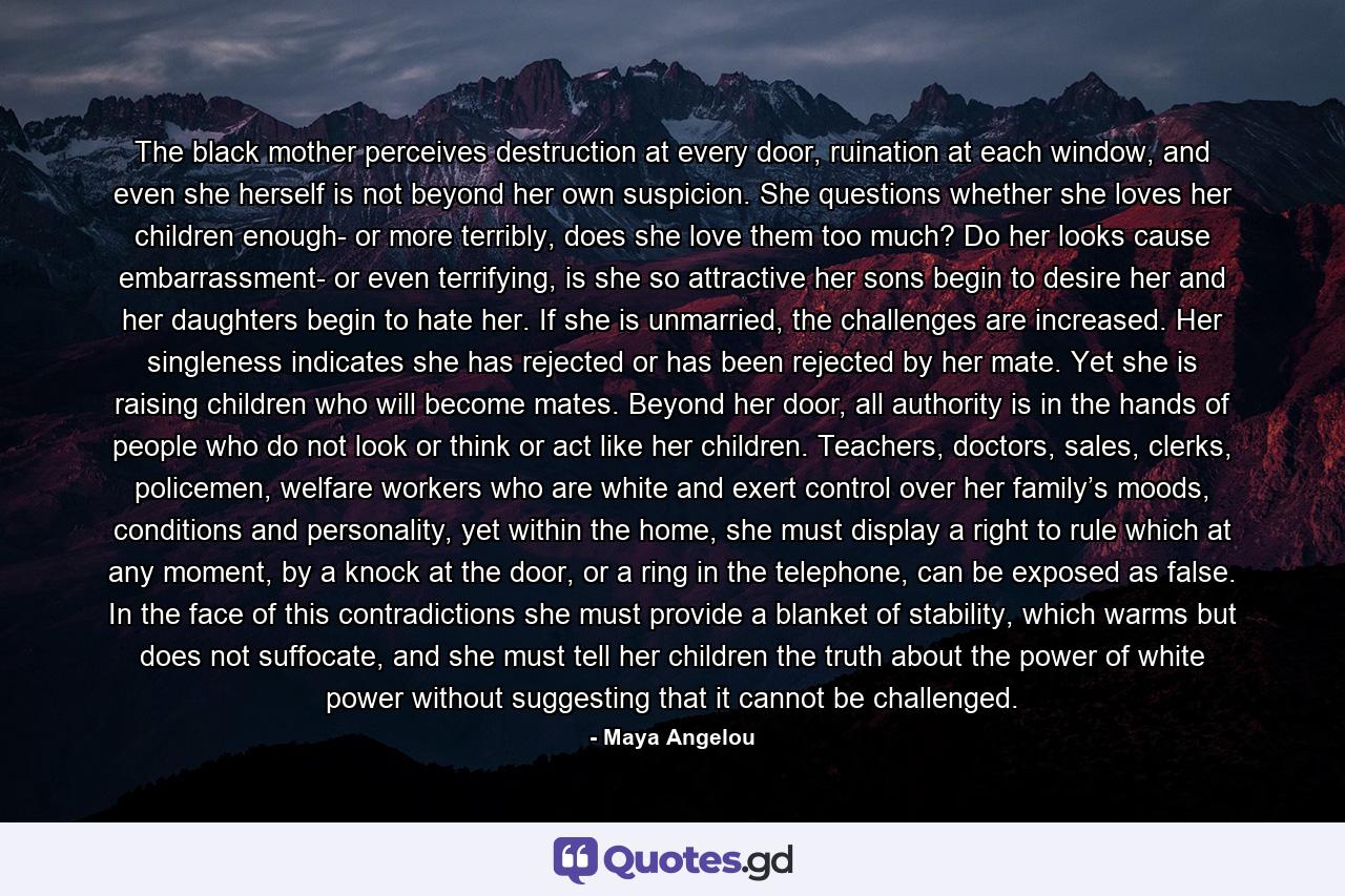 The black mother perceives destruction at every door, ruination at each window, and even she herself is not beyond her own suspicion. She questions whether she loves her children enough- or more terribly, does she love them too much? Do her looks cause embarrassment- or even terrifying, is she so attractive her sons begin to desire her and her daughters begin to hate her. If she is unmarried, the challenges are increased. Her singleness indicates she has rejected or has been rejected by her mate. Yet she is raising children who will become mates. Beyond her door, all authority is in the hands of people who do not look or think or act like her children. Teachers, doctors, sales, clerks, policemen, welfare workers who are white and exert control over her family’s moods, conditions and personality, yet within the home, she must display a right to rule which at any moment, by a knock at the door, or a ring in the telephone, can be exposed as false. In the face of this contradictions she must provide a blanket of stability, which warms but does not suffocate, and she must tell her children the truth about the power of white power without suggesting that it cannot be challenged. - Quote by Maya Angelou