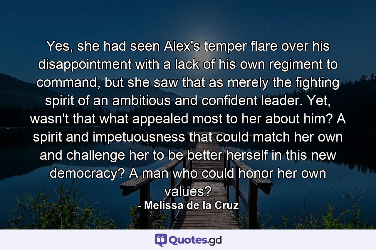 Yes, she had seen Alex's temper flare over his disappointment with a lack of his own regiment to command, but she saw that as merely the fighting spirit of an ambitious and confident leader. Yet, wasn't that what appealed most to her about him? A spirit and impetuousness that could match her own and challenge her to be better herself in this new democracy? A man who could honor her own values? - Quote by Melissa de la Cruz