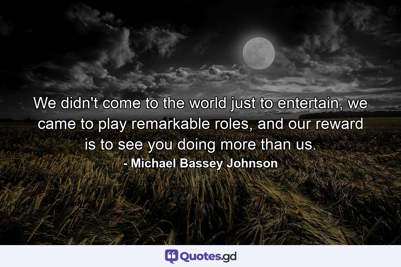 We didn't come to the world just to entertain, we came to play remarkable roles, and our reward is to see you doing more than us. - Quote by Michael Bassey Johnson