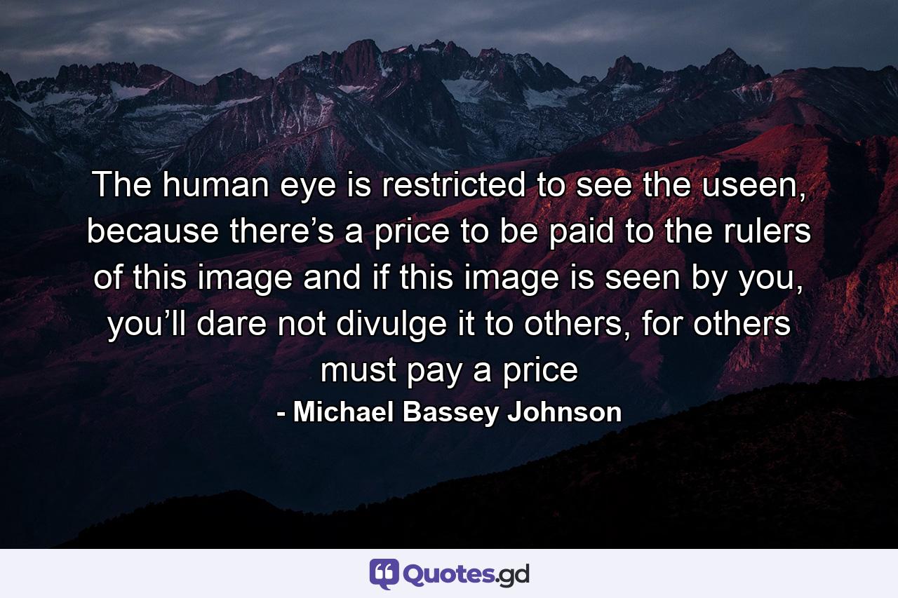 The human eye is restricted to see the useen, because there’s a price to be paid to the rulers of this image and if this image is seen by you, you’ll dare not divulge it to others, for others must pay a price - Quote by Michael Bassey Johnson