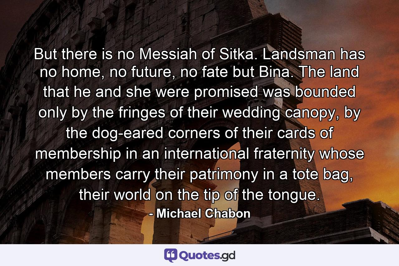 But there is no Messiah of Sitka. Landsman has no home, no future, no fate but Bina. The land that he and she were promised was bounded only by the fringes of their wedding canopy, by the dog-eared corners of their cards of membership in an international fraternity whose members carry their patrimony in a tote bag, their world on the tip of the tongue. - Quote by Michael Chabon