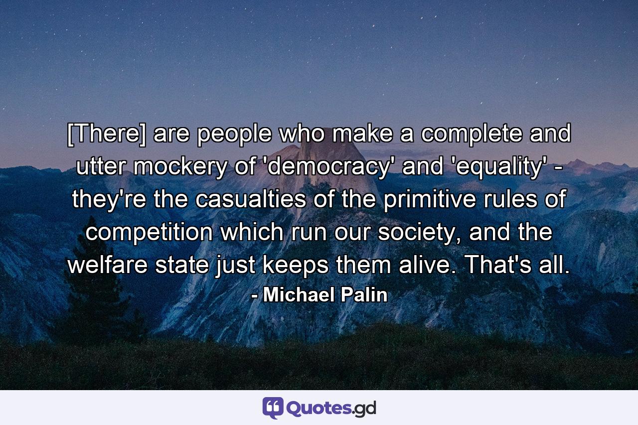 [There] are people who make a complete and utter mockery of 'democracy' and 'equality' - they're the casualties of the primitive rules of competition which run our society, and the welfare state just keeps them alive. That's all. - Quote by Michael Palin