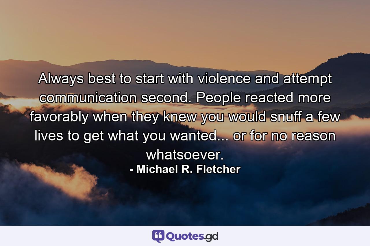 Always best to start with violence and attempt communication second. People reacted more favorably when they knew you would snuff a few lives to get what you wanted... or for no reason whatsoever. - Quote by Michael R. Fletcher